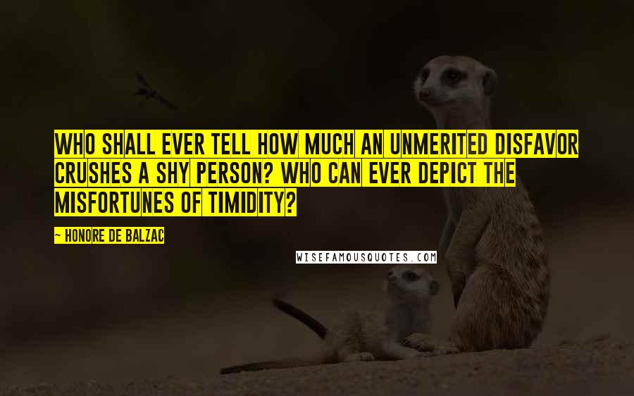 Honore De Balzac Quotes: Who shall ever tell how much an unmerited disfavor crushes a shy person? Who can ever depict the misfortunes of timidity?