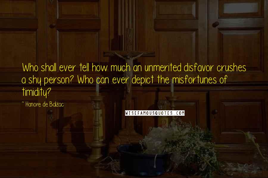 Honore De Balzac Quotes: Who shall ever tell how much an unmerited disfavor crushes a shy person? Who can ever depict the misfortunes of timidity?