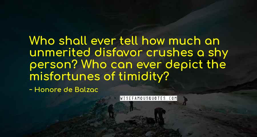 Honore De Balzac Quotes: Who shall ever tell how much an unmerited disfavor crushes a shy person? Who can ever depict the misfortunes of timidity?