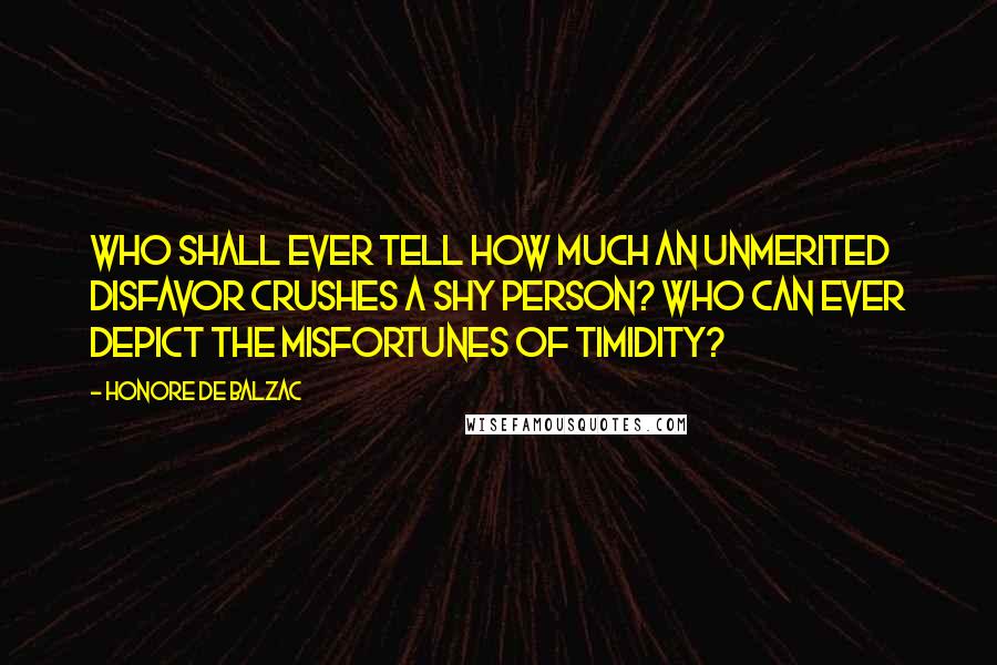 Honore De Balzac Quotes: Who shall ever tell how much an unmerited disfavor crushes a shy person? Who can ever depict the misfortunes of timidity?
