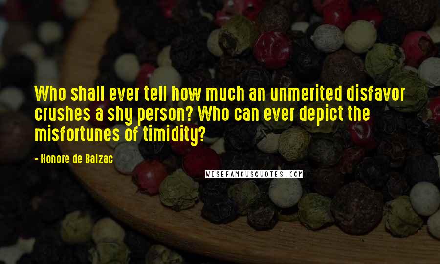 Honore De Balzac Quotes: Who shall ever tell how much an unmerited disfavor crushes a shy person? Who can ever depict the misfortunes of timidity?