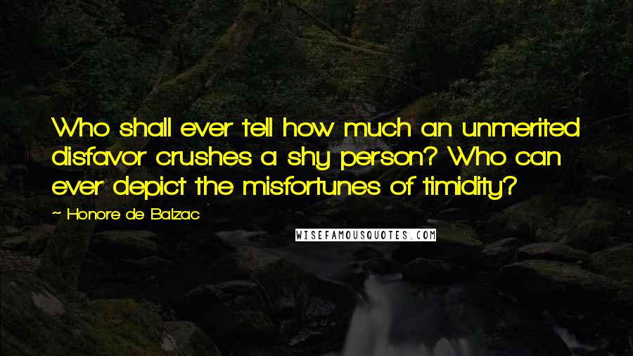 Honore De Balzac Quotes: Who shall ever tell how much an unmerited disfavor crushes a shy person? Who can ever depict the misfortunes of timidity?