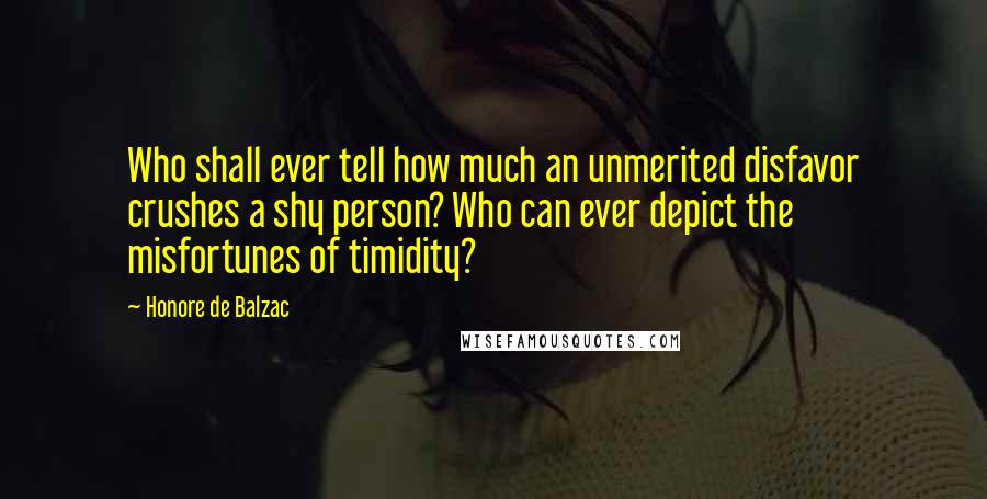 Honore De Balzac Quotes: Who shall ever tell how much an unmerited disfavor crushes a shy person? Who can ever depict the misfortunes of timidity?
