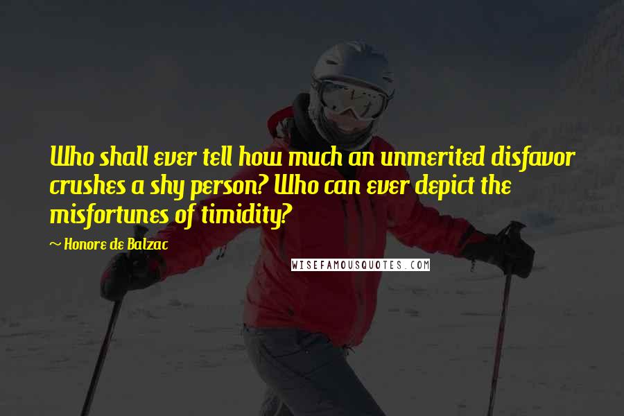 Honore De Balzac Quotes: Who shall ever tell how much an unmerited disfavor crushes a shy person? Who can ever depict the misfortunes of timidity?