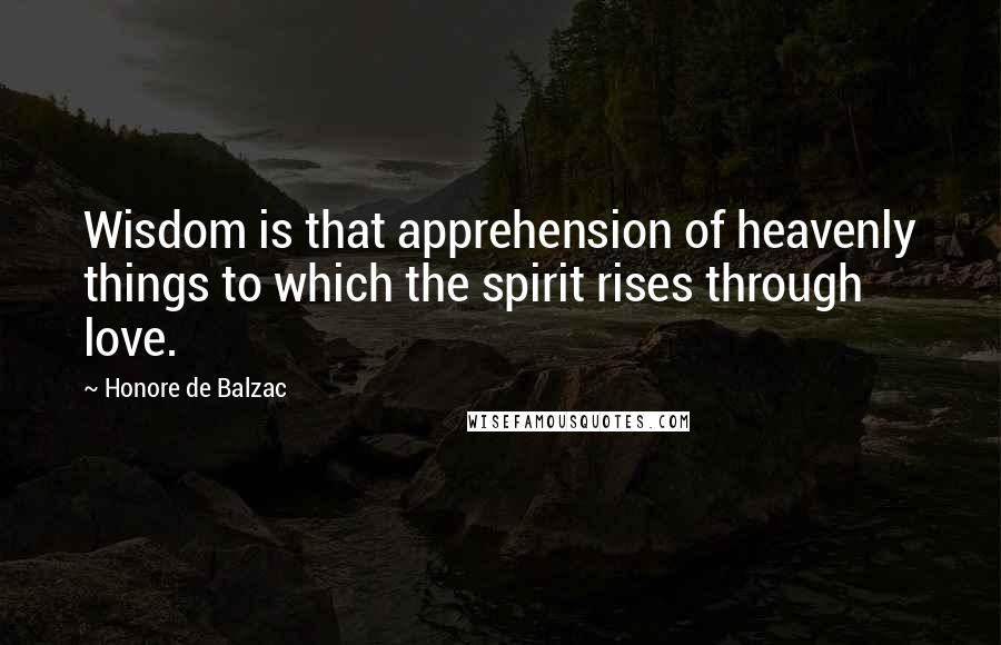 Honore De Balzac Quotes: Wisdom is that apprehension of heavenly things to which the spirit rises through love.