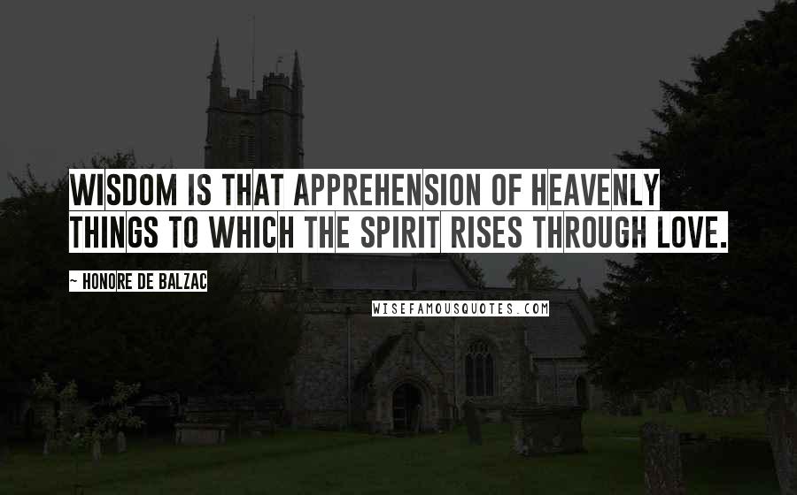 Honore De Balzac Quotes: Wisdom is that apprehension of heavenly things to which the spirit rises through love.