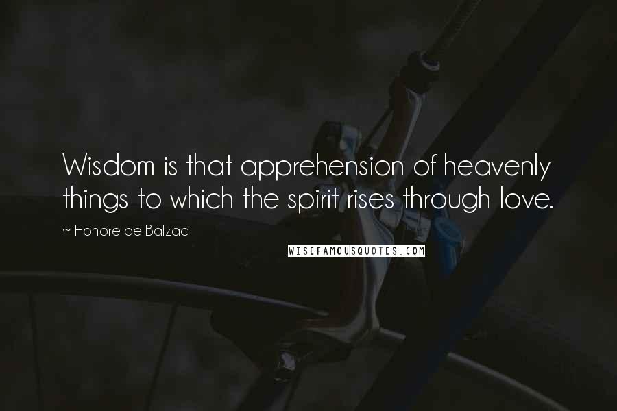 Honore De Balzac Quotes: Wisdom is that apprehension of heavenly things to which the spirit rises through love.