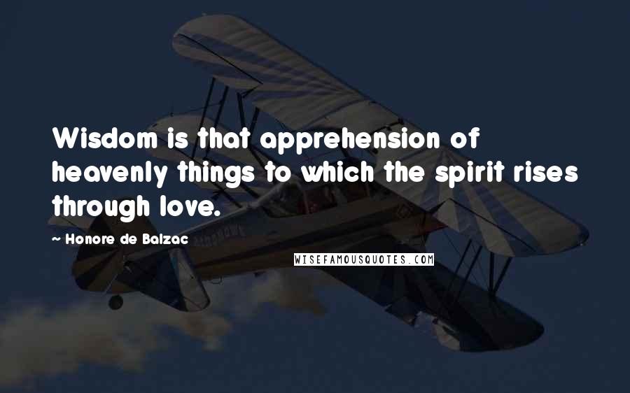 Honore De Balzac Quotes: Wisdom is that apprehension of heavenly things to which the spirit rises through love.