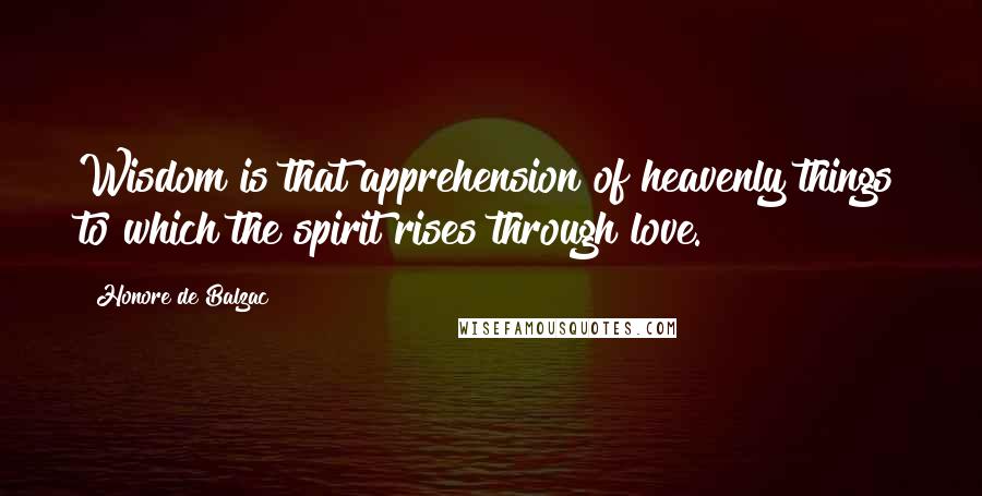 Honore De Balzac Quotes: Wisdom is that apprehension of heavenly things to which the spirit rises through love.