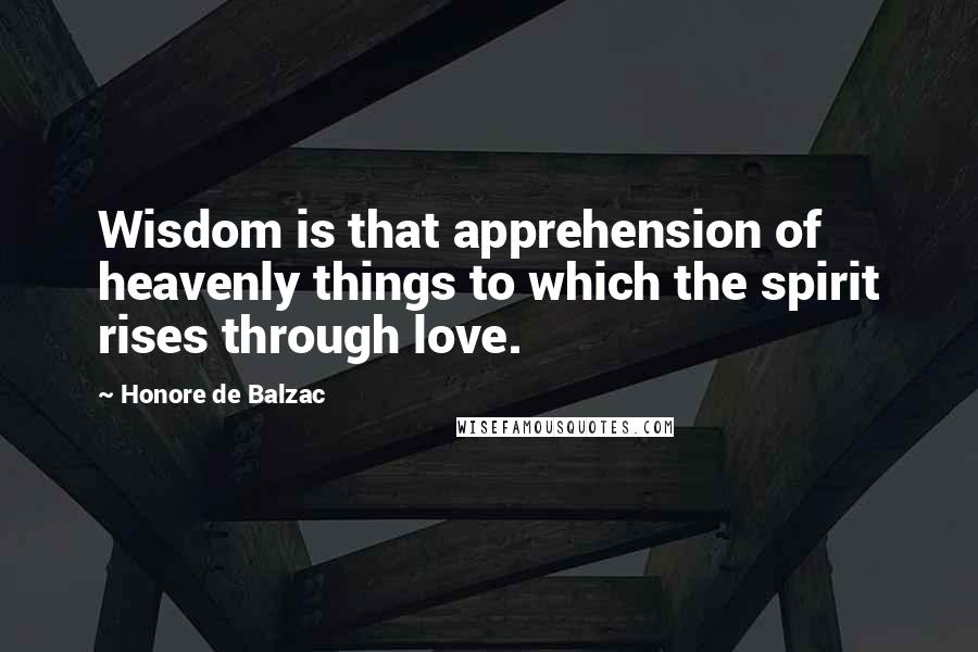 Honore De Balzac Quotes: Wisdom is that apprehension of heavenly things to which the spirit rises through love.