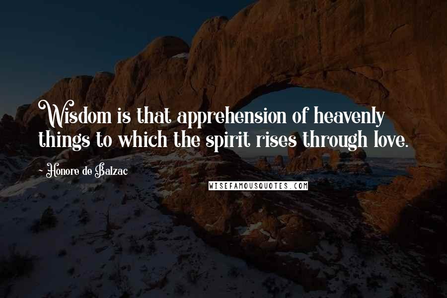 Honore De Balzac Quotes: Wisdom is that apprehension of heavenly things to which the spirit rises through love.