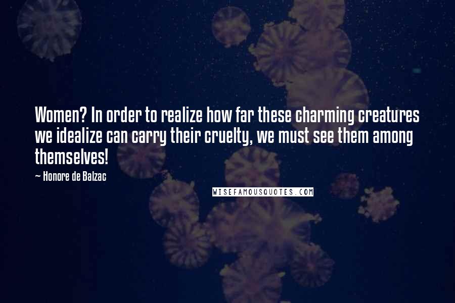 Honore De Balzac Quotes: Women? In order to realize how far these charming creatures we idealize can carry their cruelty, we must see them among themselves!