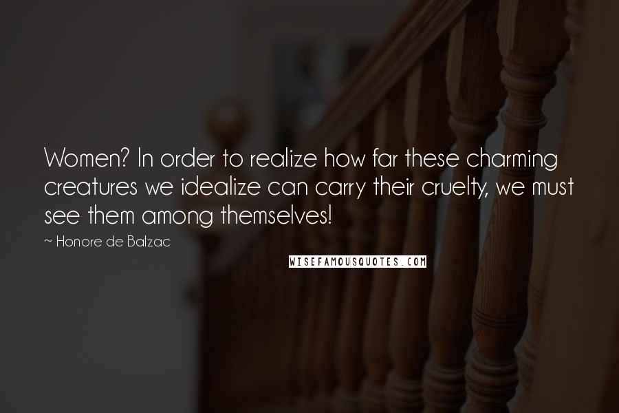 Honore De Balzac Quotes: Women? In order to realize how far these charming creatures we idealize can carry their cruelty, we must see them among themselves!