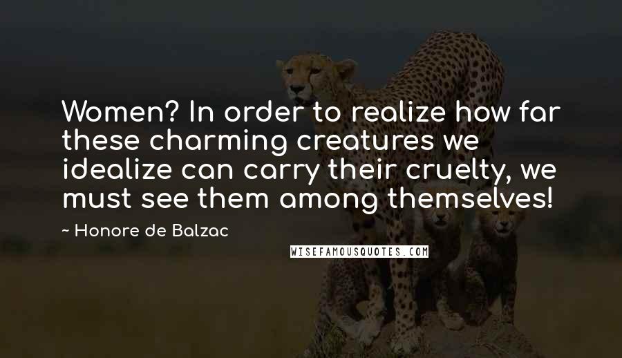 Honore De Balzac Quotes: Women? In order to realize how far these charming creatures we idealize can carry their cruelty, we must see them among themselves!