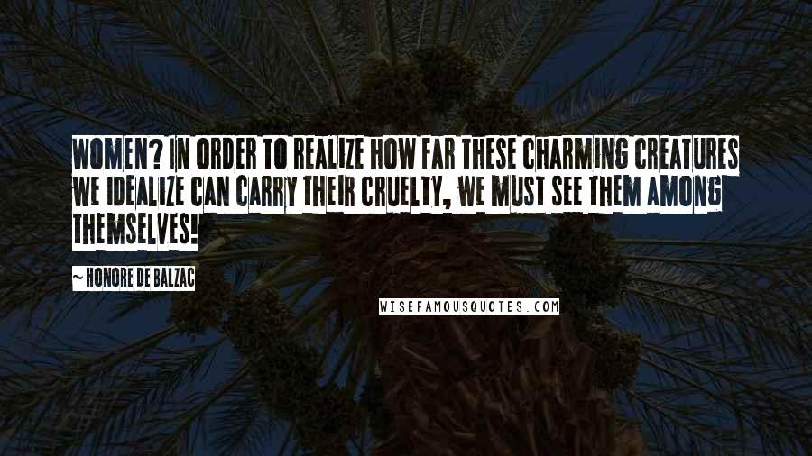 Honore De Balzac Quotes: Women? In order to realize how far these charming creatures we idealize can carry their cruelty, we must see them among themselves!