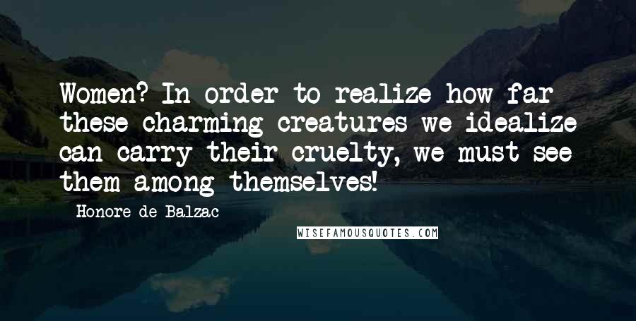 Honore De Balzac Quotes: Women? In order to realize how far these charming creatures we idealize can carry their cruelty, we must see them among themselves!