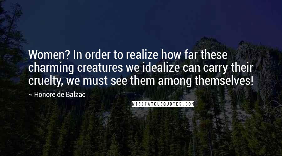 Honore De Balzac Quotes: Women? In order to realize how far these charming creatures we idealize can carry their cruelty, we must see them among themselves!