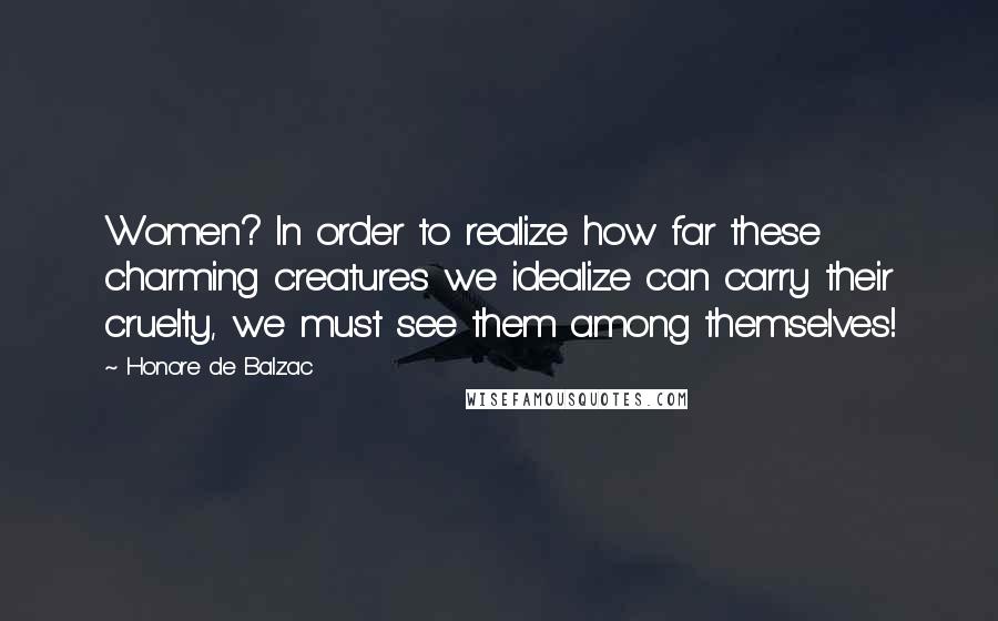 Honore De Balzac Quotes: Women? In order to realize how far these charming creatures we idealize can carry their cruelty, we must see them among themselves!