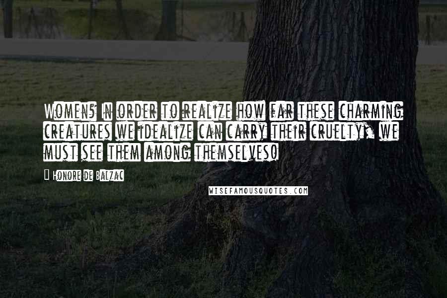 Honore De Balzac Quotes: Women? In order to realize how far these charming creatures we idealize can carry their cruelty, we must see them among themselves!