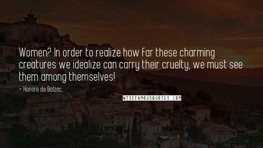 Honore De Balzac Quotes: Women? In order to realize how far these charming creatures we idealize can carry their cruelty, we must see them among themselves!