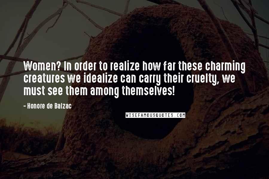 Honore De Balzac Quotes: Women? In order to realize how far these charming creatures we idealize can carry their cruelty, we must see them among themselves!