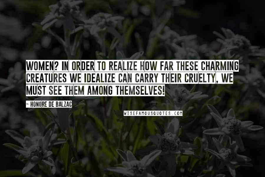 Honore De Balzac Quotes: Women? In order to realize how far these charming creatures we idealize can carry their cruelty, we must see them among themselves!