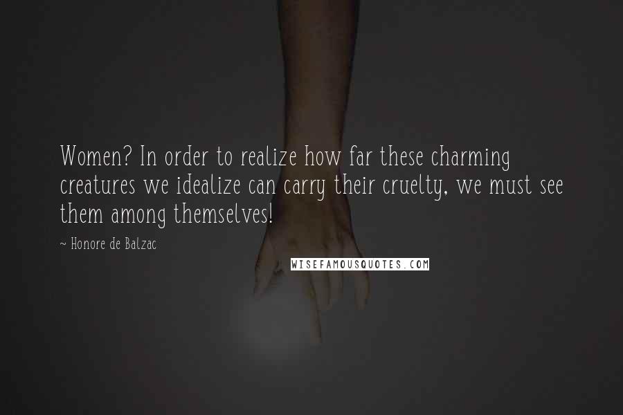 Honore De Balzac Quotes: Women? In order to realize how far these charming creatures we idealize can carry their cruelty, we must see them among themselves!