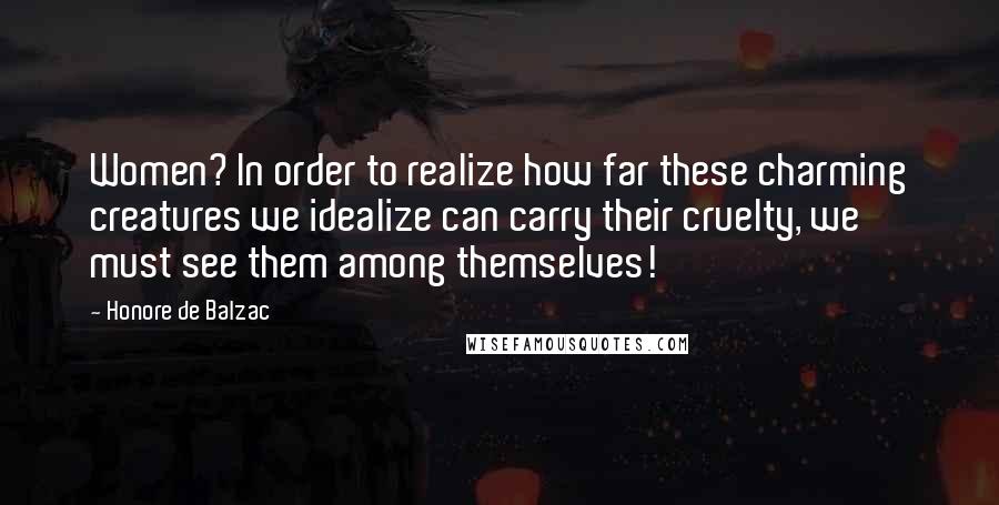 Honore De Balzac Quotes: Women? In order to realize how far these charming creatures we idealize can carry their cruelty, we must see them among themselves!