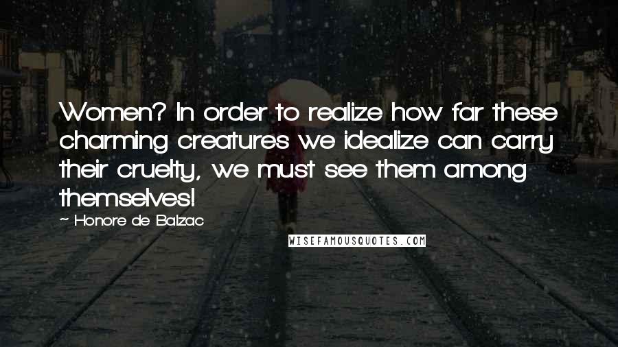 Honore De Balzac Quotes: Women? In order to realize how far these charming creatures we idealize can carry their cruelty, we must see them among themselves!