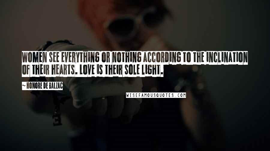 Honore De Balzac Quotes: Women see everything or nothing according to the inclination of their hearts. Love is their sole light.