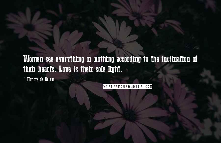 Honore De Balzac Quotes: Women see everything or nothing according to the inclination of their hearts. Love is their sole light.