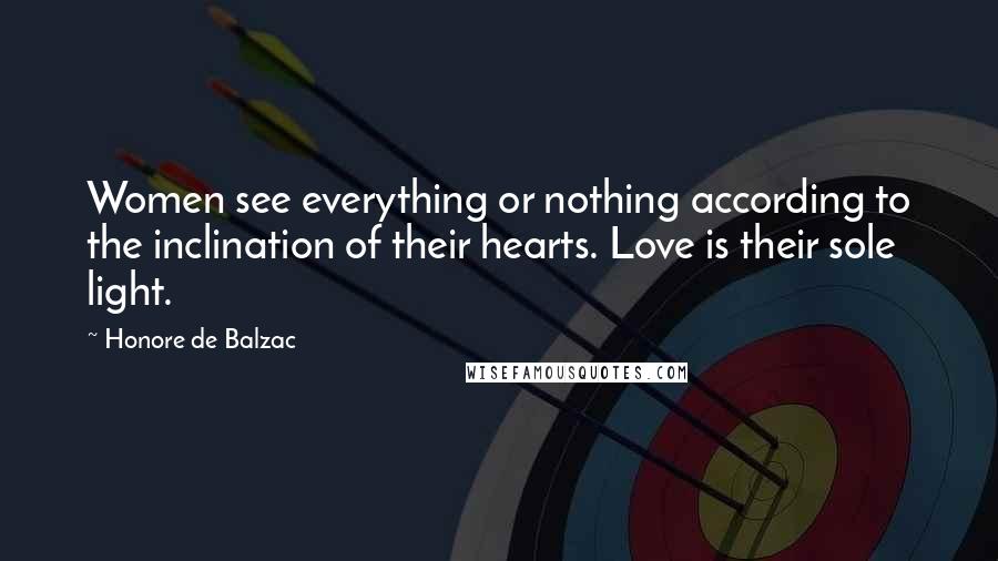 Honore De Balzac Quotes: Women see everything or nothing according to the inclination of their hearts. Love is their sole light.