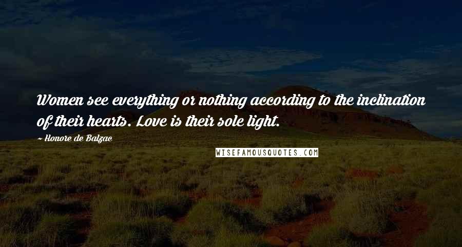 Honore De Balzac Quotes: Women see everything or nothing according to the inclination of their hearts. Love is their sole light.