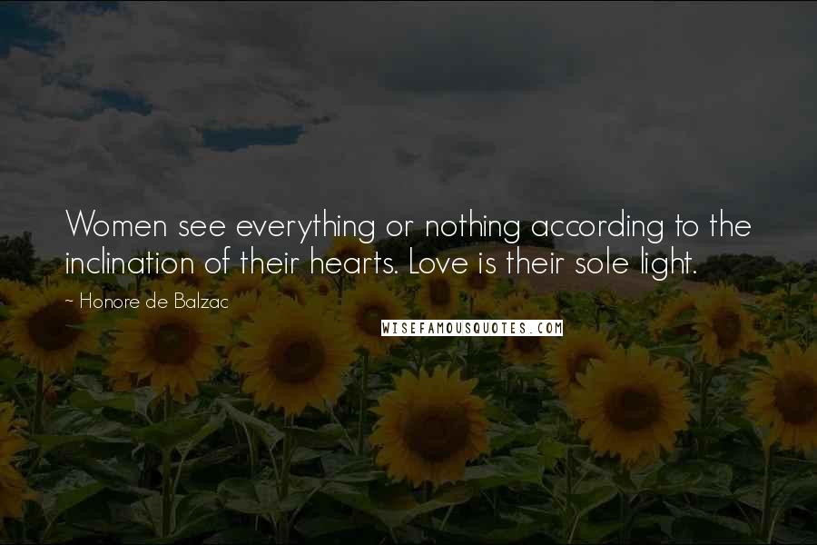 Honore De Balzac Quotes: Women see everything or nothing according to the inclination of their hearts. Love is their sole light.