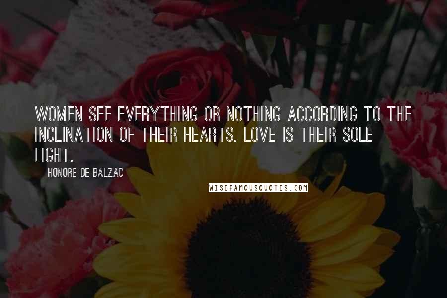 Honore De Balzac Quotes: Women see everything or nothing according to the inclination of their hearts. Love is their sole light.