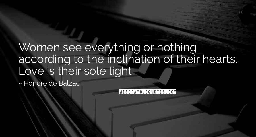 Honore De Balzac Quotes: Women see everything or nothing according to the inclination of their hearts. Love is their sole light.