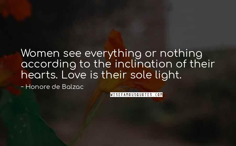 Honore De Balzac Quotes: Women see everything or nothing according to the inclination of their hearts. Love is their sole light.