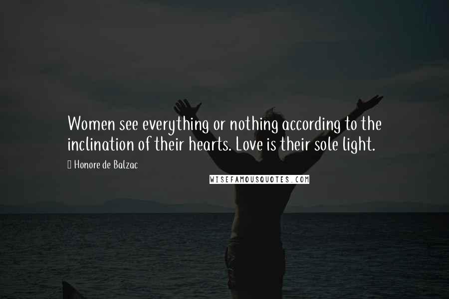 Honore De Balzac Quotes: Women see everything or nothing according to the inclination of their hearts. Love is their sole light.