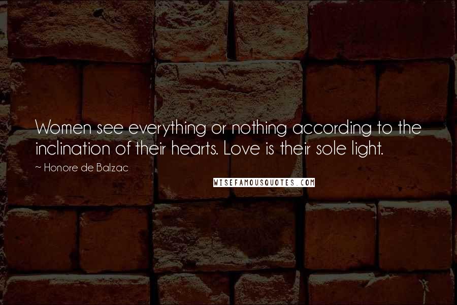 Honore De Balzac Quotes: Women see everything or nothing according to the inclination of their hearts. Love is their sole light.