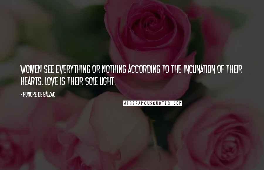 Honore De Balzac Quotes: Women see everything or nothing according to the inclination of their hearts. Love is their sole light.