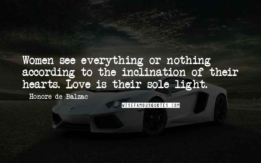 Honore De Balzac Quotes: Women see everything or nothing according to the inclination of their hearts. Love is their sole light.