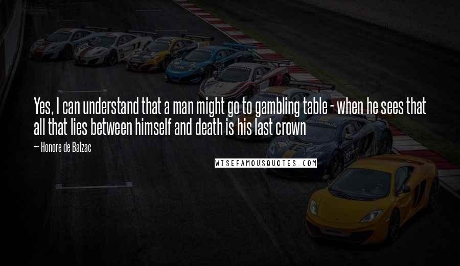 Honore De Balzac Quotes: Yes, I can understand that a man might go to gambling table - when he sees that all that lies between himself and death is his last crown