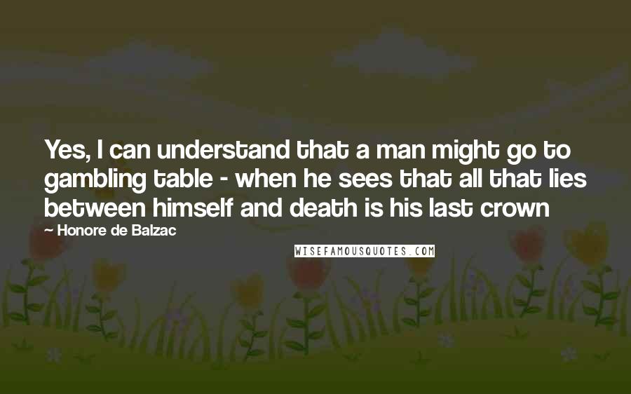 Honore De Balzac Quotes: Yes, I can understand that a man might go to gambling table - when he sees that all that lies between himself and death is his last crown