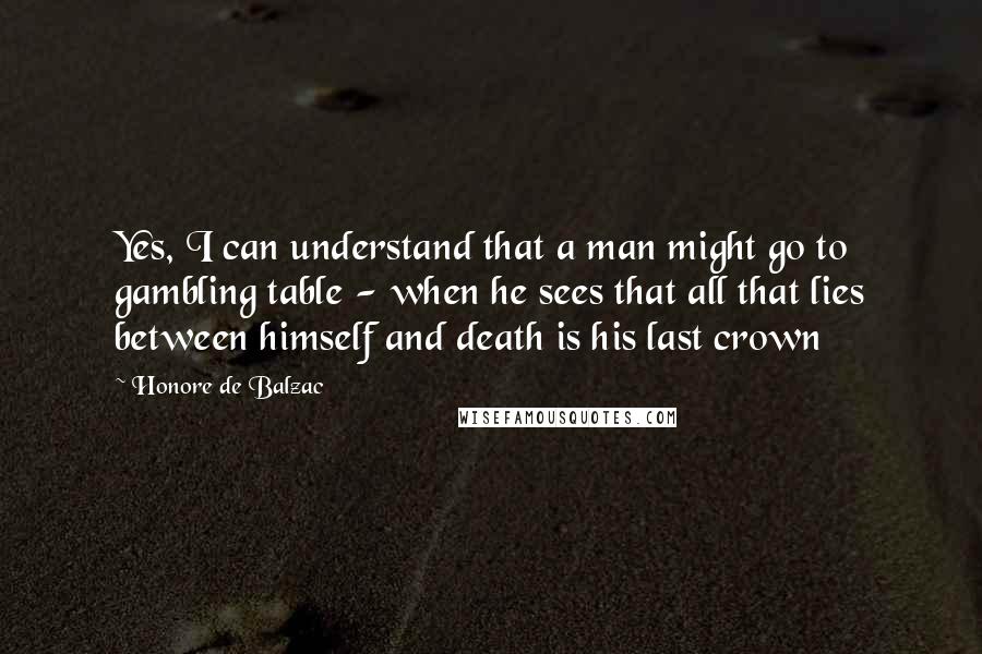 Honore De Balzac Quotes: Yes, I can understand that a man might go to gambling table - when he sees that all that lies between himself and death is his last crown