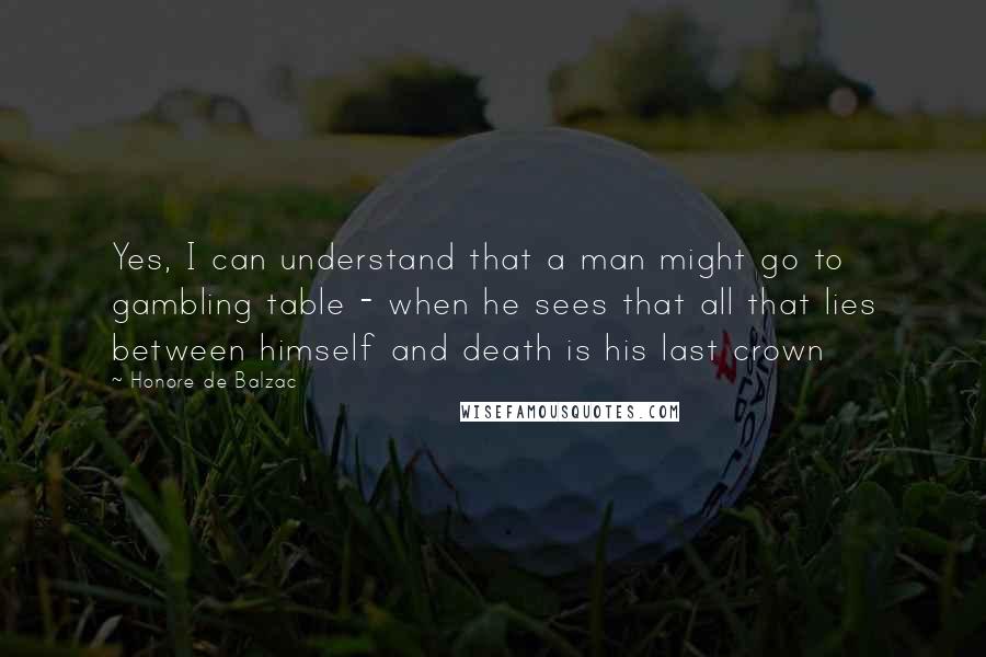 Honore De Balzac Quotes: Yes, I can understand that a man might go to gambling table - when he sees that all that lies between himself and death is his last crown