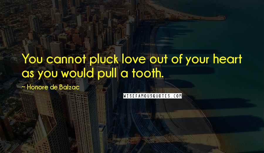 Honore De Balzac Quotes: You cannot pluck love out of your heart as you would pull a tooth.