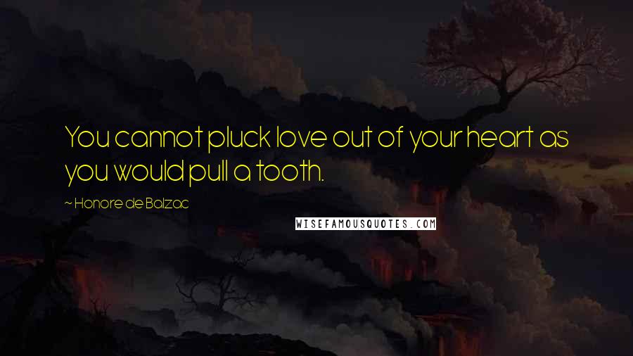 Honore De Balzac Quotes: You cannot pluck love out of your heart as you would pull a tooth.