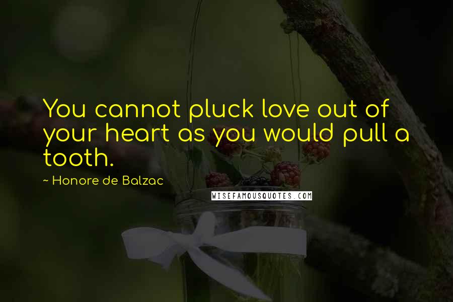 Honore De Balzac Quotes: You cannot pluck love out of your heart as you would pull a tooth.