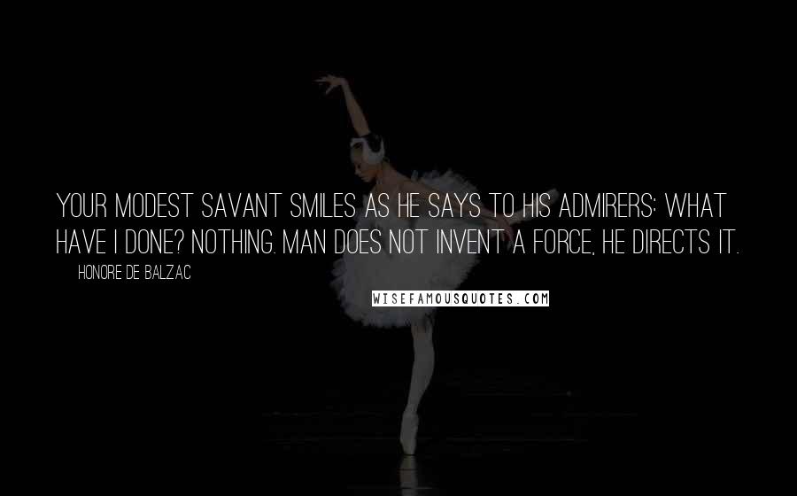 Honore De Balzac Quotes: Your modest savant smiles as he says to his admirers: What have I done? Nothing. Man does not invent a force, he directs it.