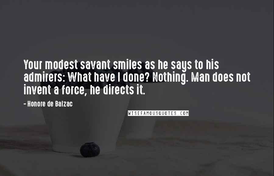 Honore De Balzac Quotes: Your modest savant smiles as he says to his admirers: What have I done? Nothing. Man does not invent a force, he directs it.